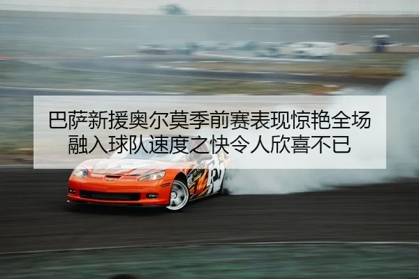 巴萨新援奥尔莫季前赛表现惊艳全场 融入球队速度之快令人欣喜不已
