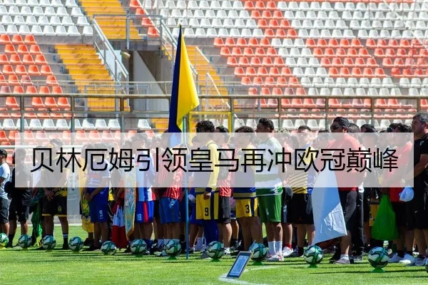 贝林厄姆引领皇马再冲欧冠巅峰